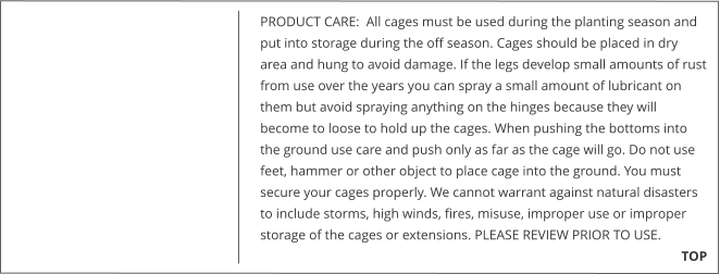 PRODUCT CARE:  All cages must be used during the planting season and put into storage during the off season. Cages should be placed in dry area and hung to avoid damage. If the legs develop small amounts of rust from use over the years you can spray a small amount of lubricant on them but avoid spraying anything on the hinges because they will become to loose to hold up the cages. When pushing the bottoms into the ground use care and push only as far as the cage will go. Do not use feet, hammer or other object to place cage into the ground. You must secure your cages properly. We cannot warrant against natural disasters to include storms, high winds, fires, misuse, improper use or improper storage of the cages or extensions. PLEASE REVIEW PRIOR TO USE.                                                                      TOP