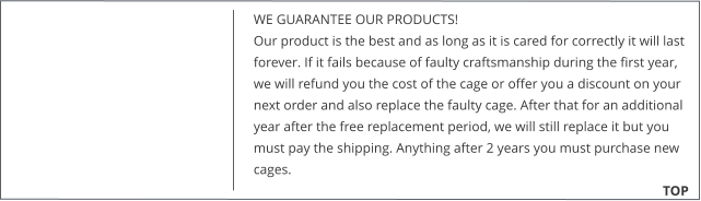 WE GUARANTEE OUR PRODUCTS!  Our product is the best and as long as it is cared for correctly it will last forever. If it fails because of faulty craftsmanship during the first year, we will refund you the cost of the cage or offer you a discount on your next order and also replace the faulty cage. After that for an additional year after the free replacement period, we will still replace it but you must pay the shipping. Anything after 2 years you must purchase new cages. 			        TOP