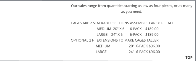 Our sales range from quantities starting as low as four pieces, or as many as you need.   CAGES ARE 2 STACKABLE SECTIONS ASSEMBLED ARE 6 FT TALL                              MEDIUM  20" X 6'     6-PACK    $189.00                              LARGE    24" X 6'       6-PACK    $189.00  OPTIONAL 2 FT EXTENSIONS TO MAKE CAGES TALLER                             MEDIUM                    20"  6-PACK $96.00                             LARGE                        24"  6-PACK $96.00                                                                                                                                                TOP