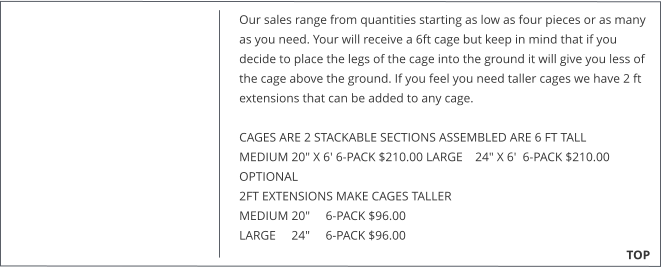 Our sales range from quantities starting as low as four pieces or as many as you need. Your will receive a 6ft cage but keep in mind that if you decide to place the legs of the cage into the ground it will give you less of the cage above the ground. If you feel you need taller cages we have 2 ft extensions that can be added to any cage.   CAGES ARE 2 STACKABLE SECTIONS ASSEMBLED ARE 6 FT TALL MEDIUM 20" X 6' 6-PACK $210.00 LARGE    24" X 6'  6-PACK $210.00  OPTIONAL  2FT EXTENSIONS MAKE CAGES TALLER  MEDIUM 20"     6-PACK $96.00  LARGE     24"     6-PACK $96.00                                                                                                                                                TOP