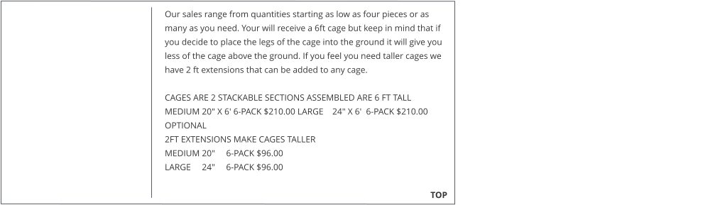 Our sales range from quantities starting as low as four pieces or as many as you need. Your will receive a 6ft cage but keep in mind that if you decide to place the legs of the cage into the ground it will give you less of the cage above the ground. If you feel you need taller cages we have 2 ft extensions that can be added to any cage.   CAGES ARE 2 STACKABLE SECTIONS ASSEMBLED ARE 6 FT TALL MEDIUM 20" X 6' 6-PACK $210.00 LARGE    24" X 6'  6-PACK $210.00  OPTIONAL  2FT EXTENSIONS MAKE CAGES TALLER  MEDIUM 20"     6-PACK $96.00  LARGE     24"     6-PACK $96.00                                                                                                                                                TOP