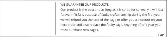 WE GUARANTEE OUR PRODUCTS!  Our product is the best and as long as it is cared for correctly it will last forever. If it fails because of faulty craftsmanship during the first year, we will refund you the cost of the cage or offer you a discount on your next order and also replace the faulty cage. Anything after 1 year you must purchase new cages. 			        TOP